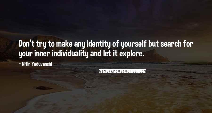 Nitin Yaduvanshi Quotes: Don't try to make any identity of yourself but search for your inner individuality and let it explore.