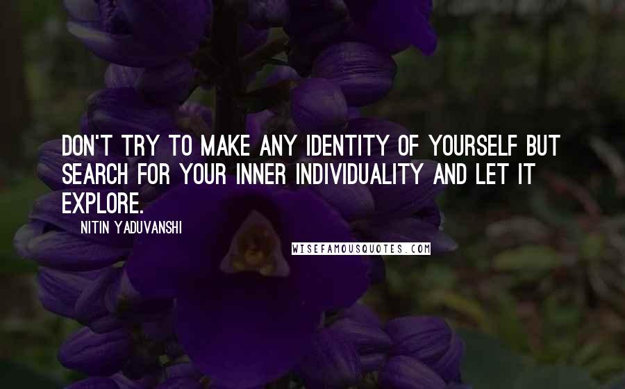 Nitin Yaduvanshi Quotes: Don't try to make any identity of yourself but search for your inner individuality and let it explore.