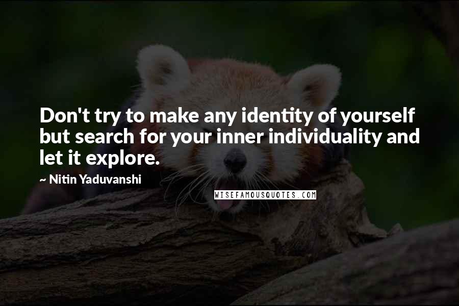 Nitin Yaduvanshi Quotes: Don't try to make any identity of yourself but search for your inner individuality and let it explore.