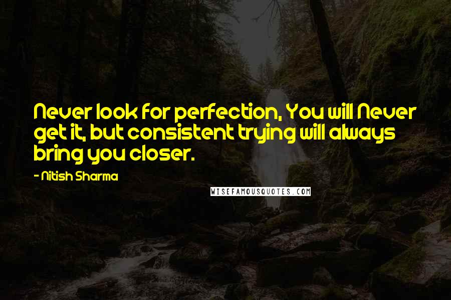 Nitish Sharma Quotes: Never look for perfection, You will Never get it, but consistent trying will always bring you closer.