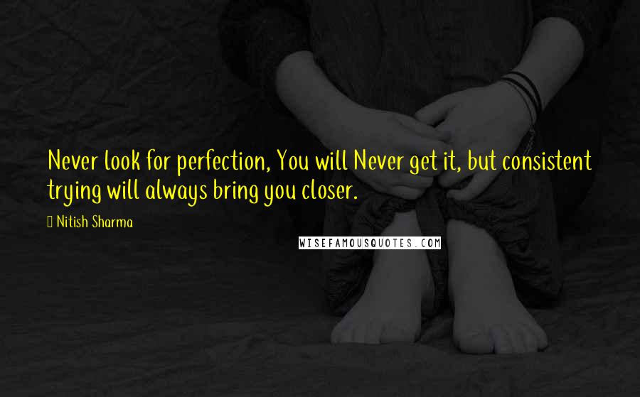 Nitish Sharma Quotes: Never look for perfection, You will Never get it, but consistent trying will always bring you closer.