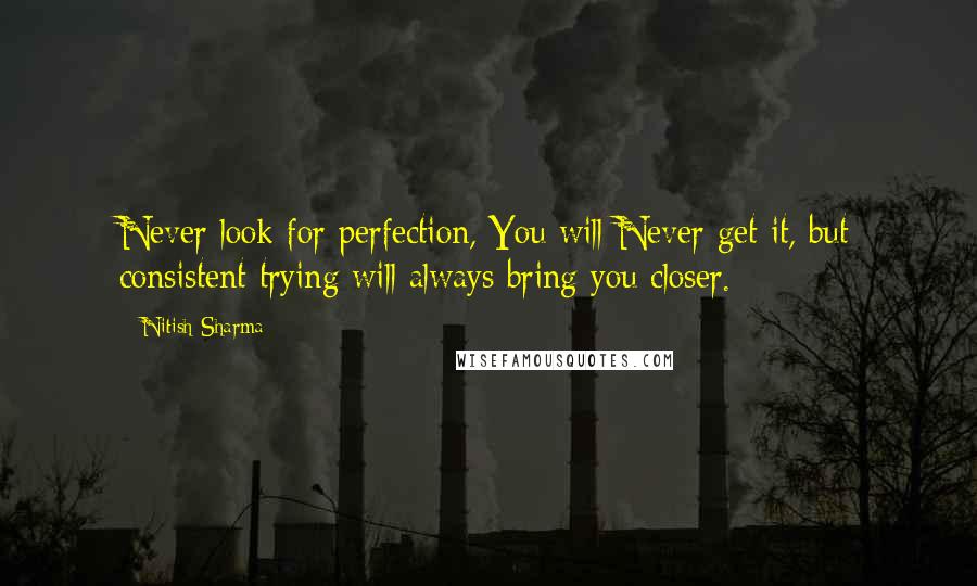 Nitish Sharma Quotes: Never look for perfection, You will Never get it, but consistent trying will always bring you closer.