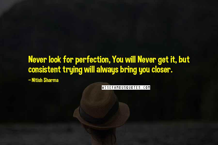 Nitish Sharma Quotes: Never look for perfection, You will Never get it, but consistent trying will always bring you closer.