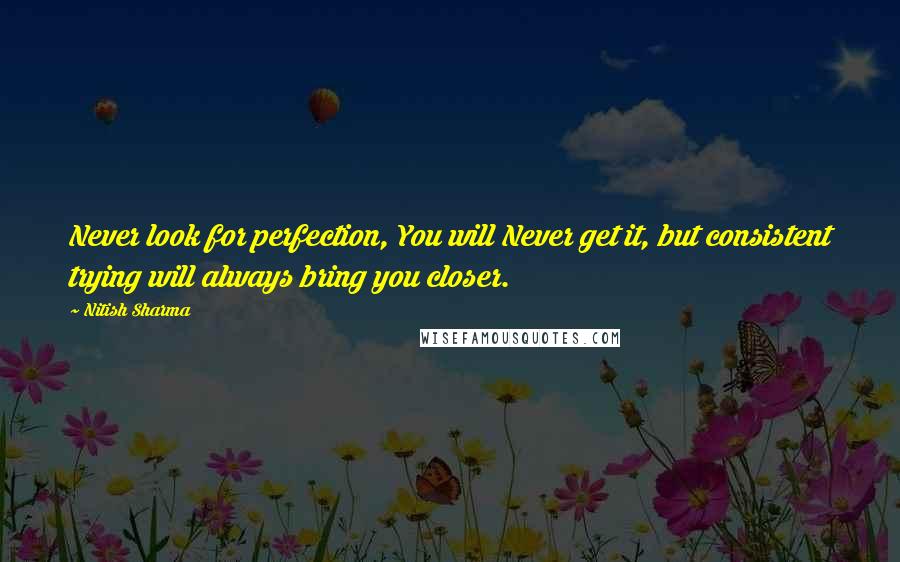 Nitish Sharma Quotes: Never look for perfection, You will Never get it, but consistent trying will always bring you closer.
