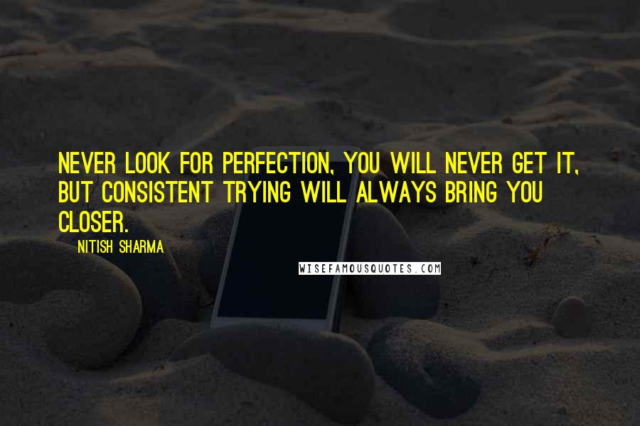 Nitish Sharma Quotes: Never look for perfection, You will Never get it, but consistent trying will always bring you closer.