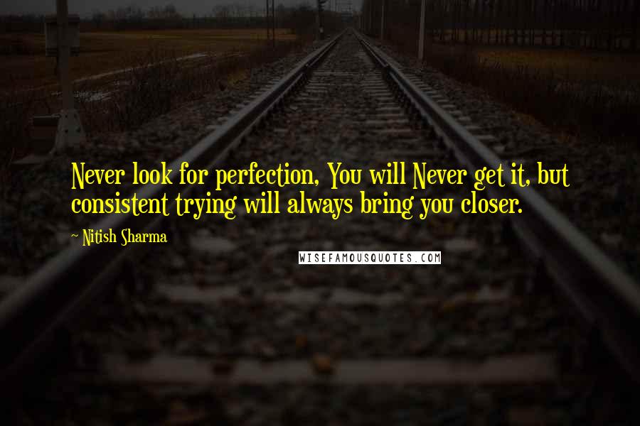 Nitish Sharma Quotes: Never look for perfection, You will Never get it, but consistent trying will always bring you closer.