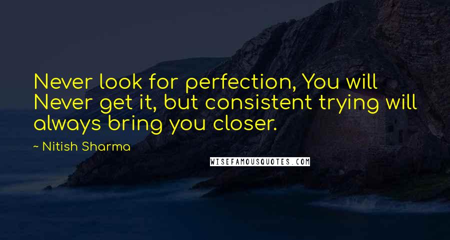 Nitish Sharma Quotes: Never look for perfection, You will Never get it, but consistent trying will always bring you closer.