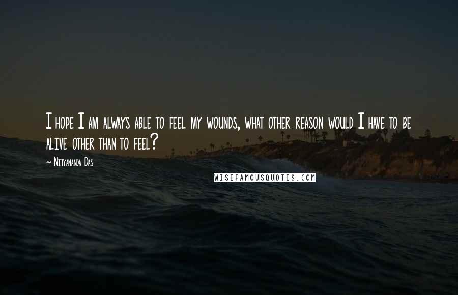 Nityananda Das Quotes: I hope I am always able to feel my wounds, what other reason would I have to be alive other than to feel?