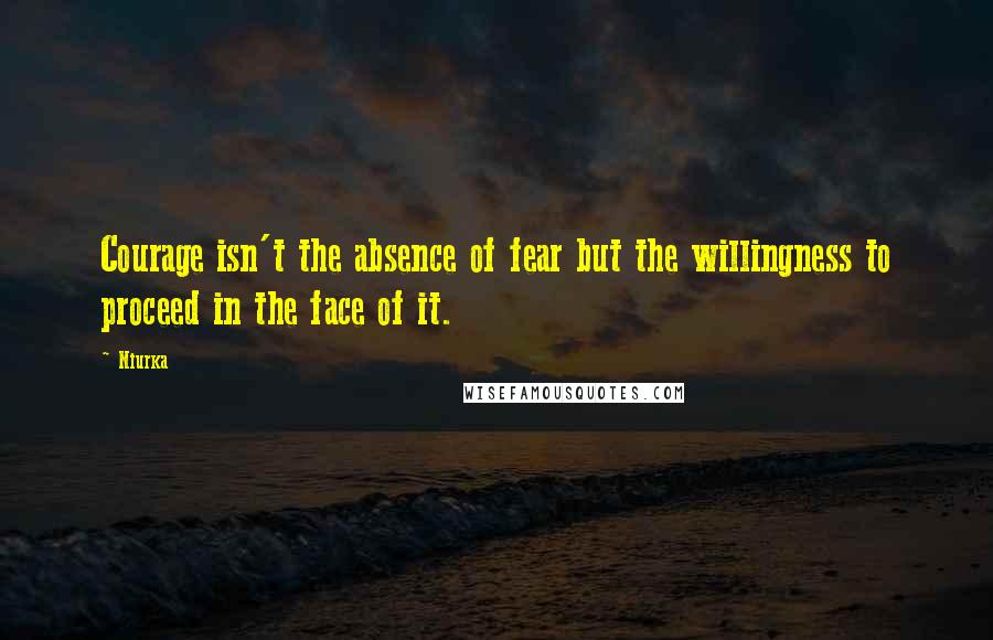 Niurka Quotes: Courage isn't the absence of fear but the willingness to proceed in the face of it.