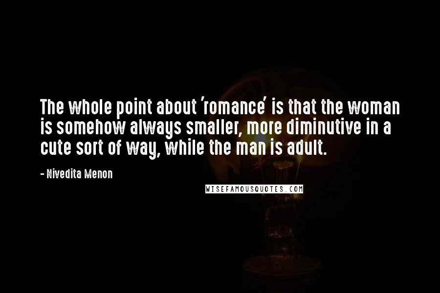 Nivedita Menon Quotes: The whole point about 'romance' is that the woman is somehow always smaller, more diminutive in a cute sort of way, while the man is adult.