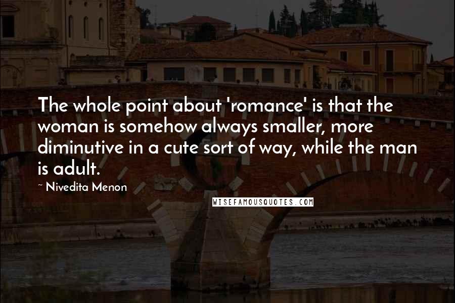 Nivedita Menon Quotes: The whole point about 'romance' is that the woman is somehow always smaller, more diminutive in a cute sort of way, while the man is adult.