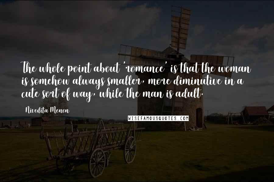 Nivedita Menon Quotes: The whole point about 'romance' is that the woman is somehow always smaller, more diminutive in a cute sort of way, while the man is adult.