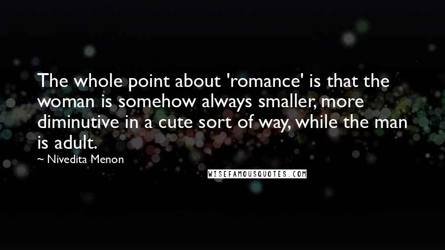 Nivedita Menon Quotes: The whole point about 'romance' is that the woman is somehow always smaller, more diminutive in a cute sort of way, while the man is adult.