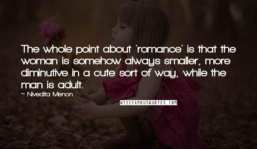 Nivedita Menon Quotes: The whole point about 'romance' is that the woman is somehow always smaller, more diminutive in a cute sort of way, while the man is adult.