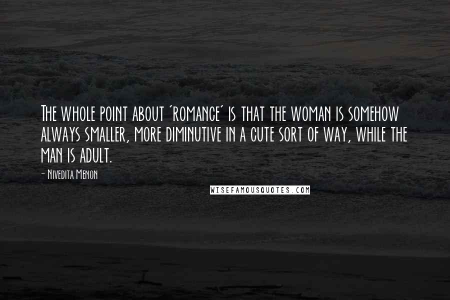 Nivedita Menon Quotes: The whole point about 'romance' is that the woman is somehow always smaller, more diminutive in a cute sort of way, while the man is adult.