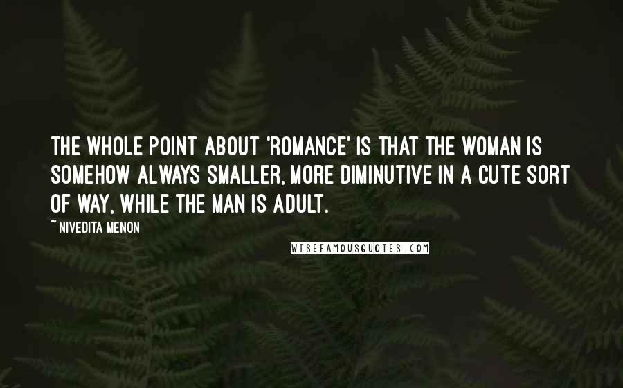 Nivedita Menon Quotes: The whole point about 'romance' is that the woman is somehow always smaller, more diminutive in a cute sort of way, while the man is adult.