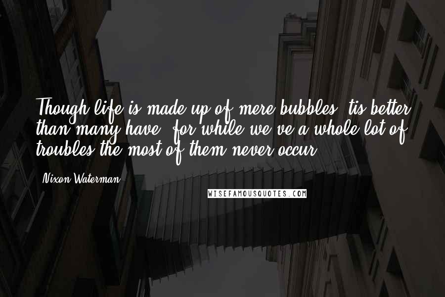 Nixon Waterman Quotes: Though life is made up of mere bubbles 'tis better than many have, for while we've a whole lot of troubles the most of them never occur.