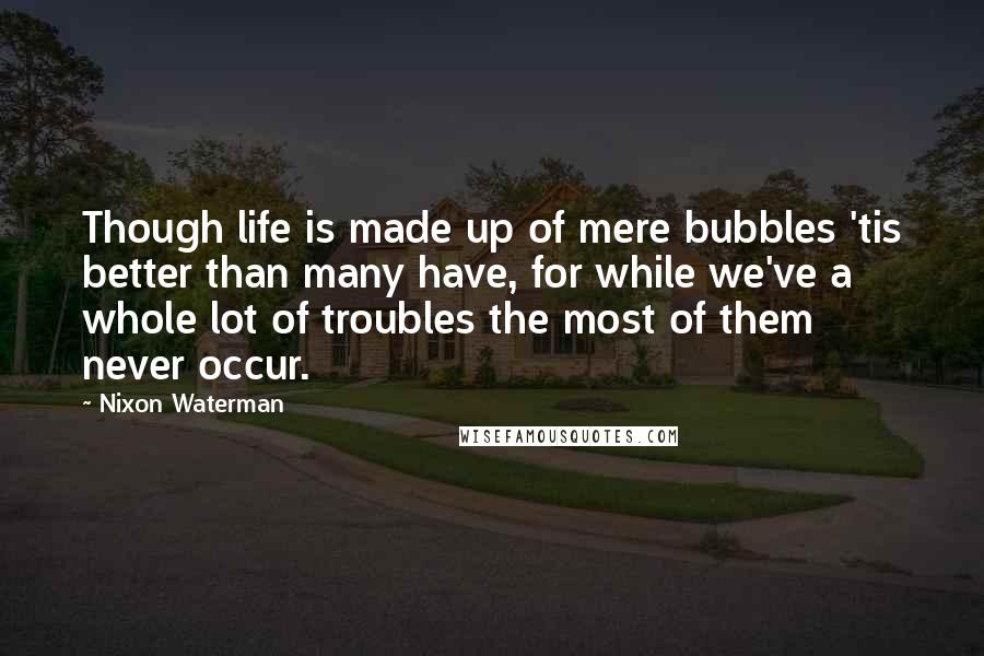 Nixon Waterman Quotes: Though life is made up of mere bubbles 'tis better than many have, for while we've a whole lot of troubles the most of them never occur.