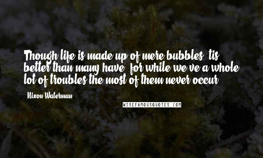 Nixon Waterman Quotes: Though life is made up of mere bubbles 'tis better than many have, for while we've a whole lot of troubles the most of them never occur.