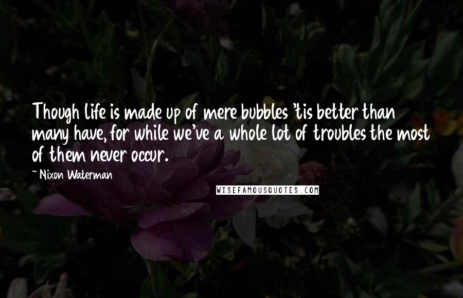 Nixon Waterman Quotes: Though life is made up of mere bubbles 'tis better than many have, for while we've a whole lot of troubles the most of them never occur.