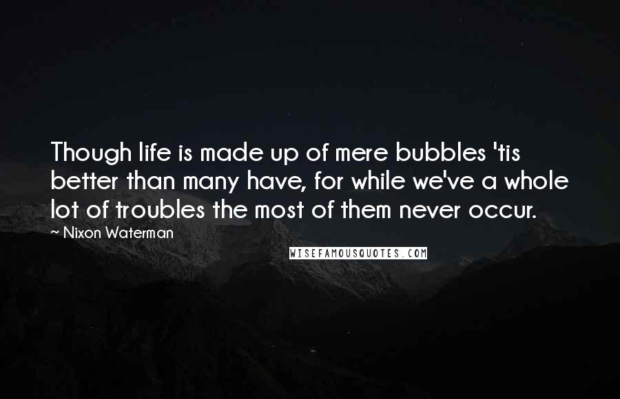 Nixon Waterman Quotes: Though life is made up of mere bubbles 'tis better than many have, for while we've a whole lot of troubles the most of them never occur.