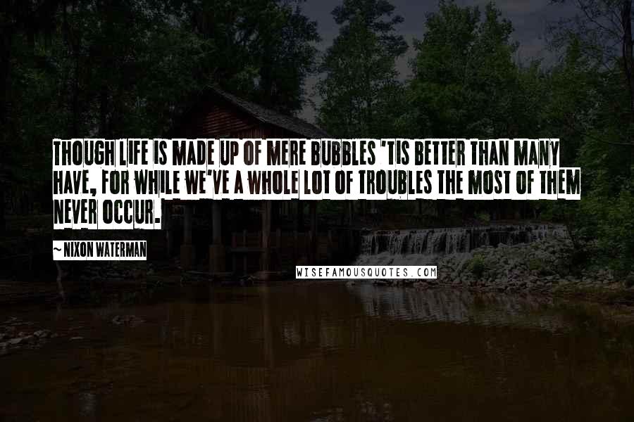 Nixon Waterman Quotes: Though life is made up of mere bubbles 'tis better than many have, for while we've a whole lot of troubles the most of them never occur.