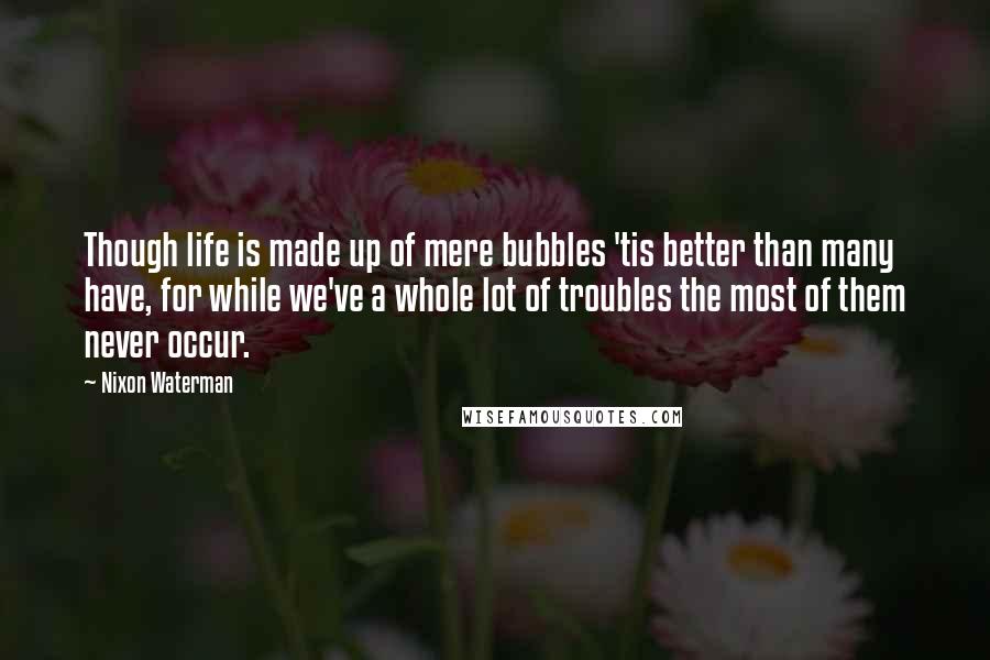 Nixon Waterman Quotes: Though life is made up of mere bubbles 'tis better than many have, for while we've a whole lot of troubles the most of them never occur.