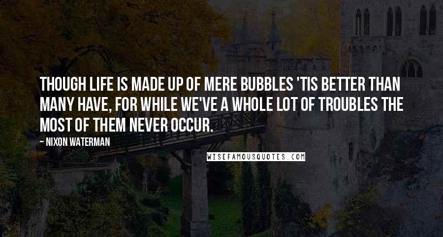 Nixon Waterman Quotes: Though life is made up of mere bubbles 'tis better than many have, for while we've a whole lot of troubles the most of them never occur.