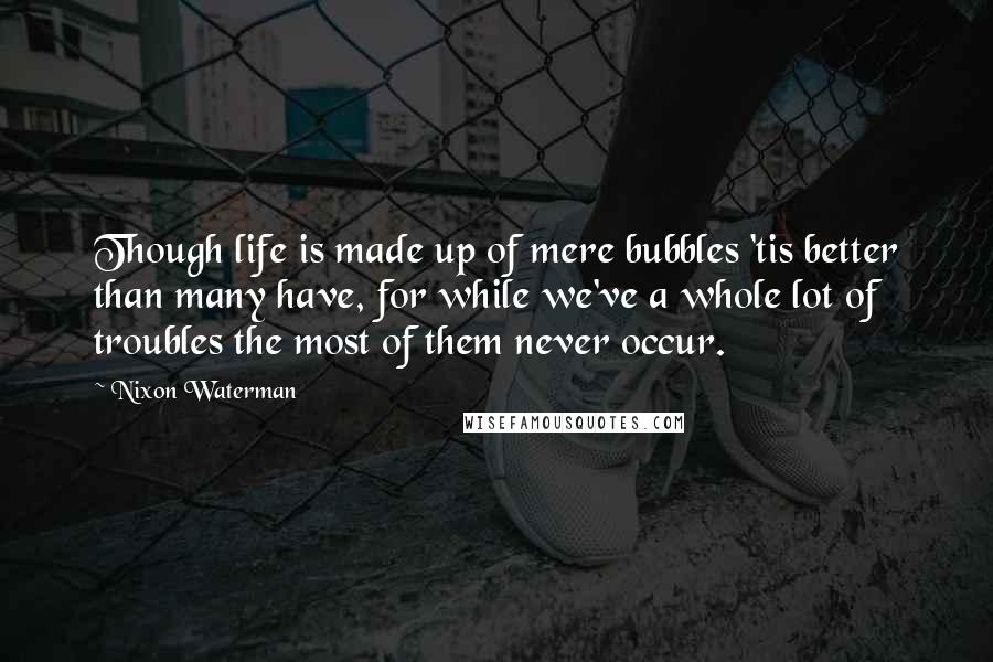 Nixon Waterman Quotes: Though life is made up of mere bubbles 'tis better than many have, for while we've a whole lot of troubles the most of them never occur.