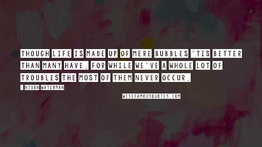 Nixon Waterman Quotes: Though life is made up of mere bubbles 'tis better than many have, for while we've a whole lot of troubles the most of them never occur.