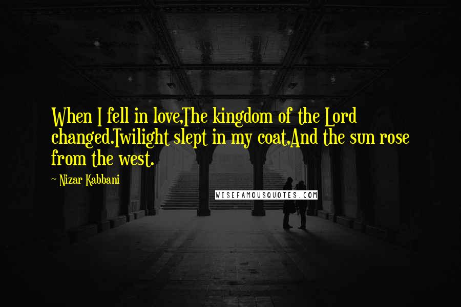 Nizar Kabbani Quotes: When I fell in love,The kingdom of the Lord changed.Twilight slept in my coat,And the sun rose from the west.