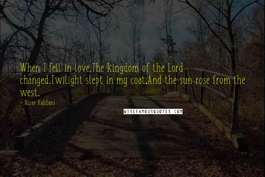 Nizar Kabbani Quotes: When I fell in love,The kingdom of the Lord changed.Twilight slept in my coat,And the sun rose from the west.