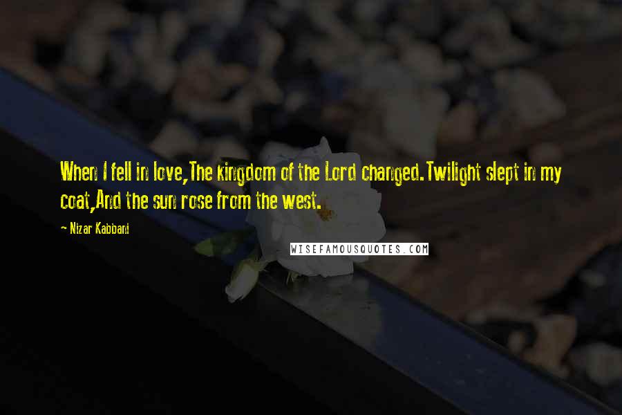 Nizar Kabbani Quotes: When I fell in love,The kingdom of the Lord changed.Twilight slept in my coat,And the sun rose from the west.
