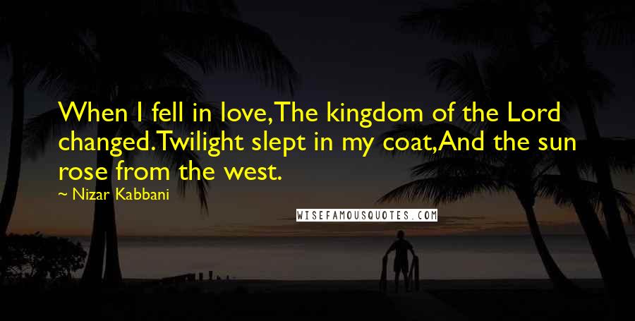 Nizar Kabbani Quotes: When I fell in love,The kingdom of the Lord changed.Twilight slept in my coat,And the sun rose from the west.
