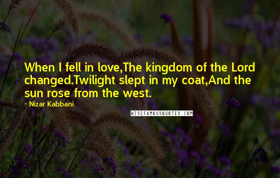 Nizar Kabbani Quotes: When I fell in love,The kingdom of the Lord changed.Twilight slept in my coat,And the sun rose from the west.