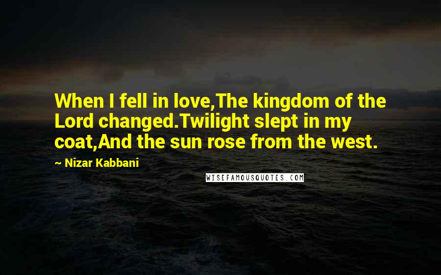 Nizar Kabbani Quotes: When I fell in love,The kingdom of the Lord changed.Twilight slept in my coat,And the sun rose from the west.