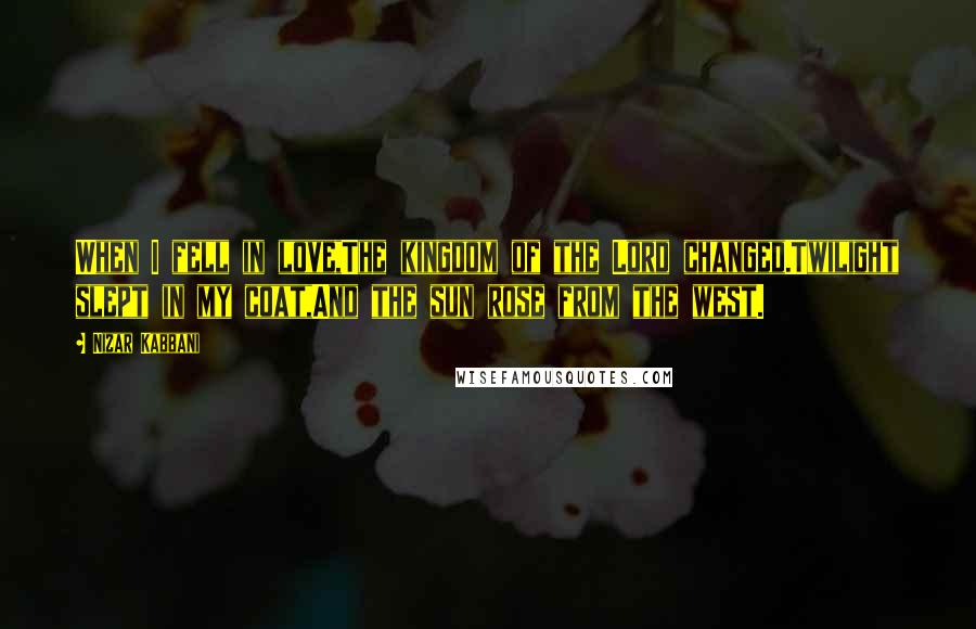 Nizar Kabbani Quotes: When I fell in love,The kingdom of the Lord changed.Twilight slept in my coat,And the sun rose from the west.
