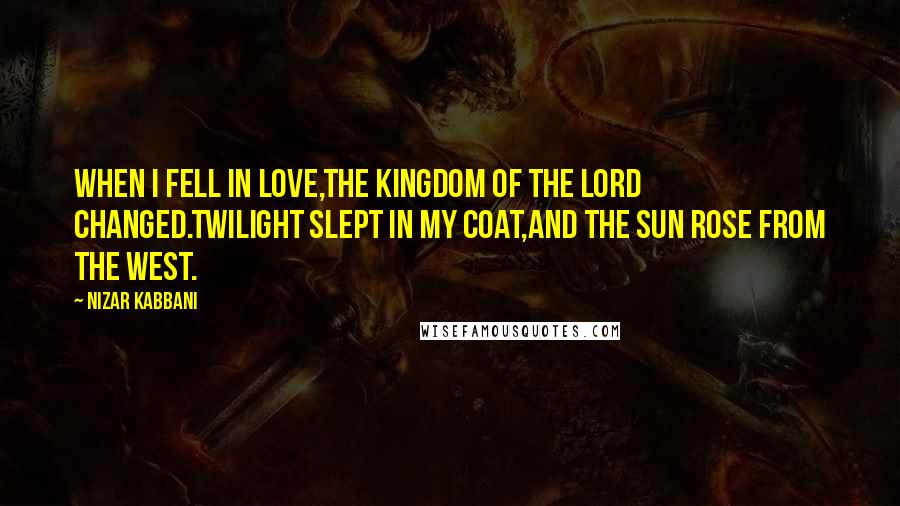 Nizar Kabbani Quotes: When I fell in love,The kingdom of the Lord changed.Twilight slept in my coat,And the sun rose from the west.