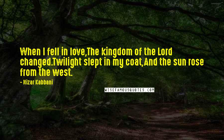 Nizar Kabbani Quotes: When I fell in love,The kingdom of the Lord changed.Twilight slept in my coat,And the sun rose from the west.