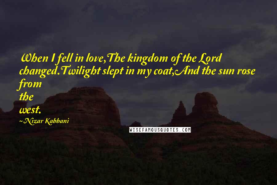 Nizar Kabbani Quotes: When I fell in love,The kingdom of the Lord changed.Twilight slept in my coat,And the sun rose from the west.