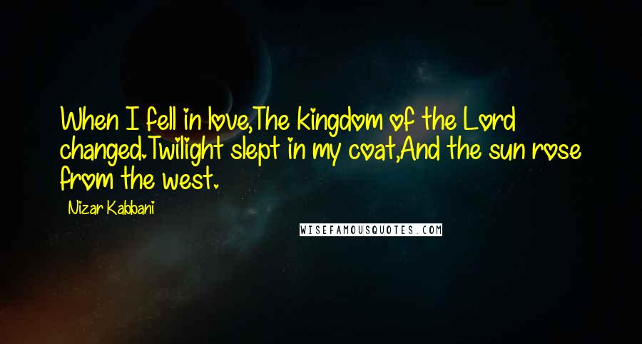 Nizar Kabbani Quotes: When I fell in love,The kingdom of the Lord changed.Twilight slept in my coat,And the sun rose from the west.