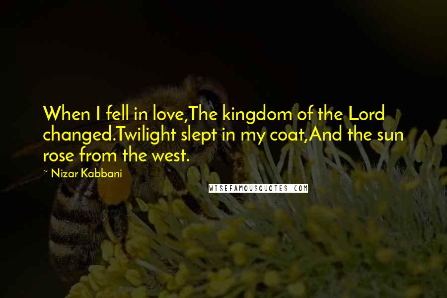 Nizar Kabbani Quotes: When I fell in love,The kingdom of the Lord changed.Twilight slept in my coat,And the sun rose from the west.