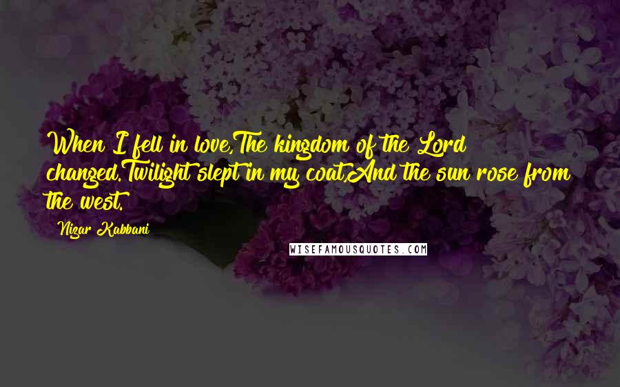 Nizar Kabbani Quotes: When I fell in love,The kingdom of the Lord changed.Twilight slept in my coat,And the sun rose from the west.