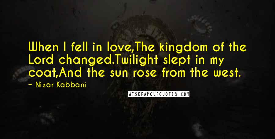 Nizar Kabbani Quotes: When I fell in love,The kingdom of the Lord changed.Twilight slept in my coat,And the sun rose from the west.