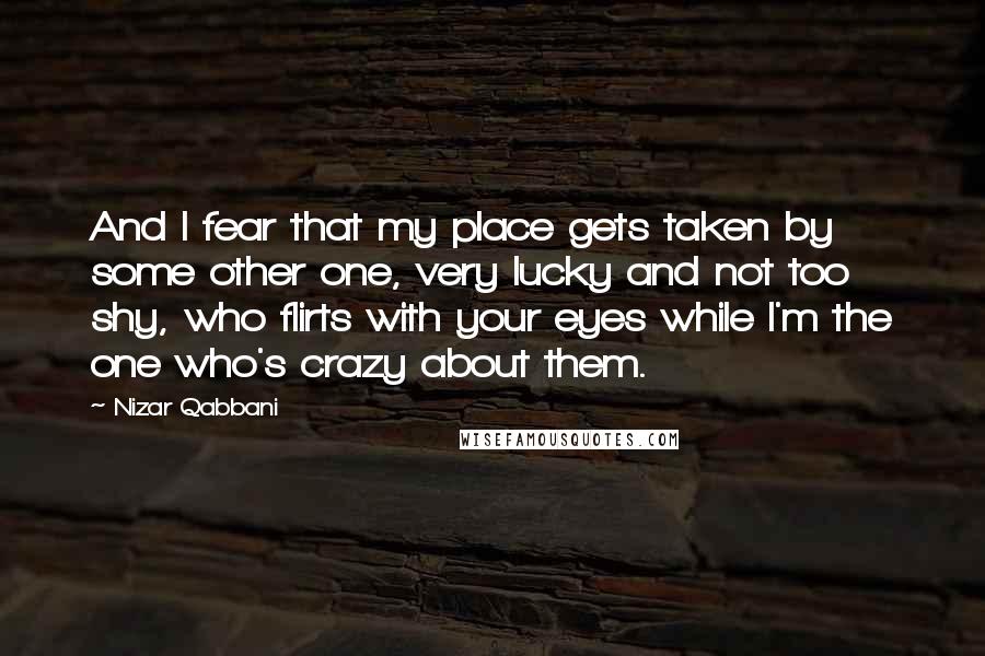 Nizar Qabbani Quotes: And I fear that my place gets taken by some other one, very lucky and not too shy, who flirts with your eyes while I'm the one who's crazy about them.