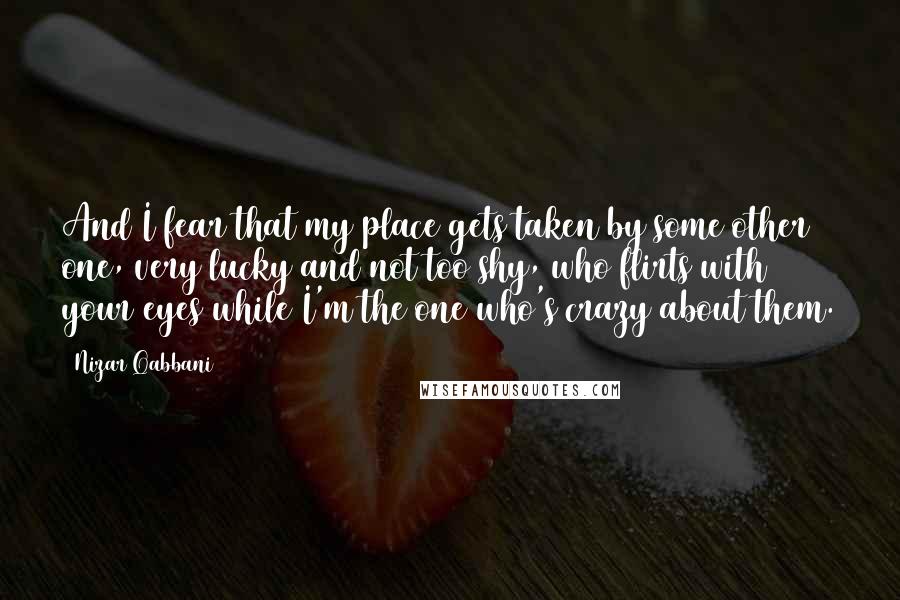 Nizar Qabbani Quotes: And I fear that my place gets taken by some other one, very lucky and not too shy, who flirts with your eyes while I'm the one who's crazy about them.