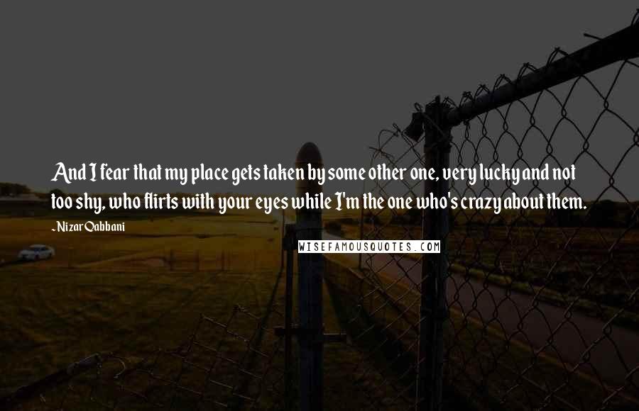 Nizar Qabbani Quotes: And I fear that my place gets taken by some other one, very lucky and not too shy, who flirts with your eyes while I'm the one who's crazy about them.
