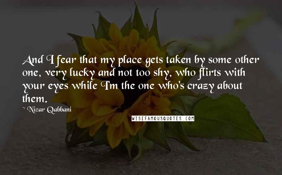 Nizar Qabbani Quotes: And I fear that my place gets taken by some other one, very lucky and not too shy, who flirts with your eyes while I'm the one who's crazy about them.