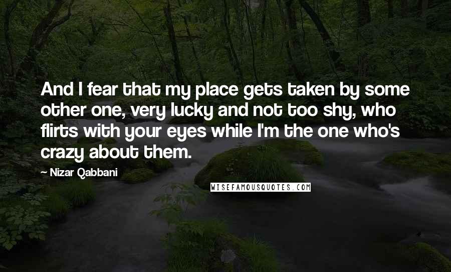 Nizar Qabbani Quotes: And I fear that my place gets taken by some other one, very lucky and not too shy, who flirts with your eyes while I'm the one who's crazy about them.