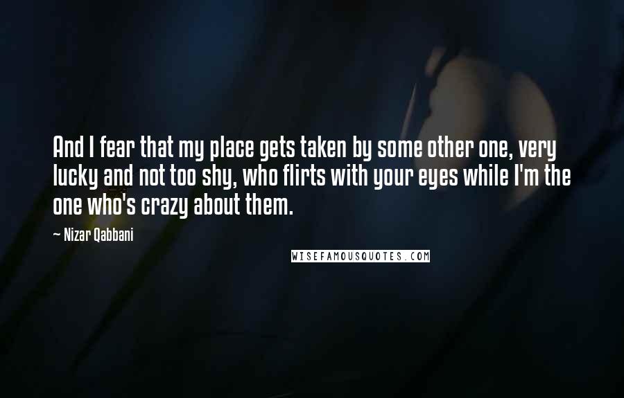 Nizar Qabbani Quotes: And I fear that my place gets taken by some other one, very lucky and not too shy, who flirts with your eyes while I'm the one who's crazy about them.
